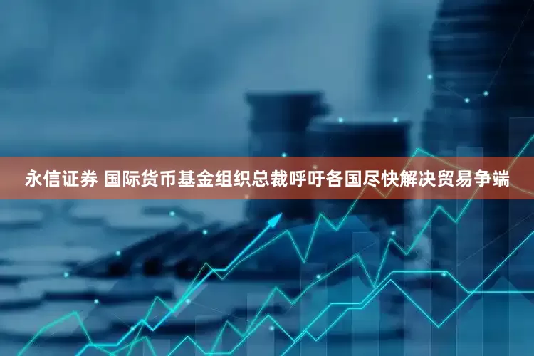 永信证券 国际货币基金组织总裁呼吁各国尽快解决贸易争端