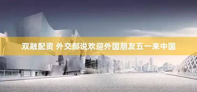 双融配资 外交部说欢迎外国朋友五一来中国