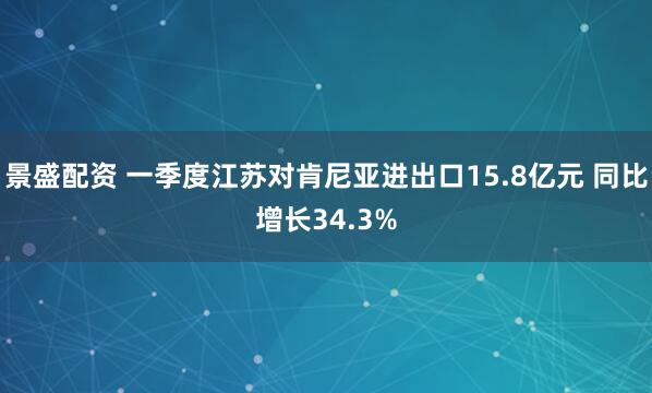 景盛配资 一季度江苏对肯尼亚进出口15.8亿元 同比增长34.3%
