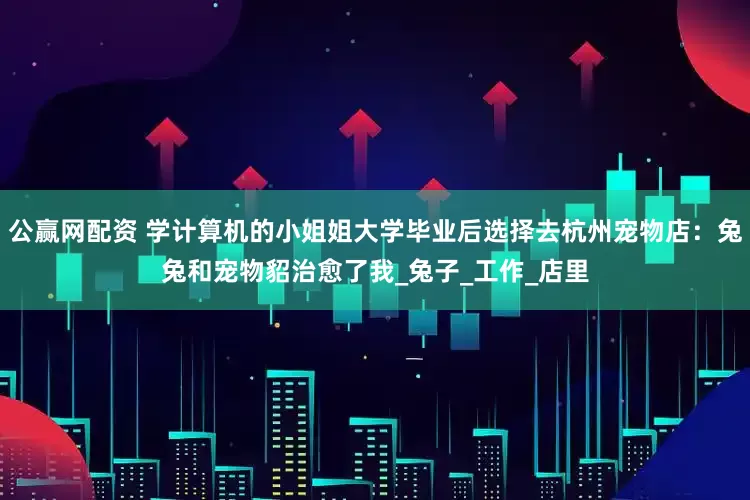 公赢网配资 学计算机的小姐姐大学毕业后选择去杭州宠物店：兔兔和宠物貂治愈了我_兔子_工作_店里