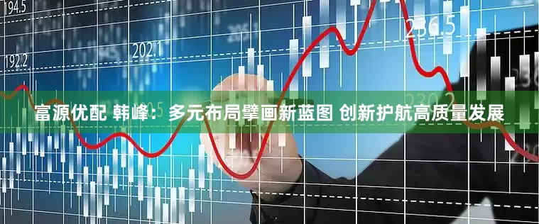 富源优配 韩峰：多元布局擘画新蓝图 创新护航高质量发展