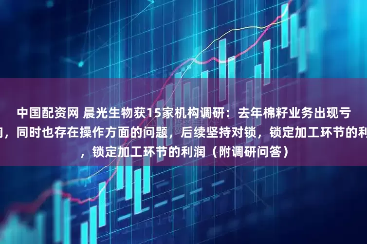 中国配资网 晨光生物获15家机构调研：去年棉籽业务出现亏损主要为行情影响，同时也存在操作方面的问题，后续坚持对锁，锁定加工环节的利润（附调研问答）