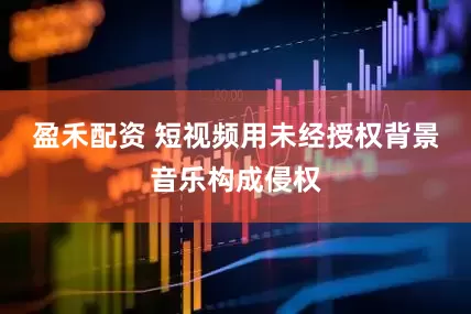 盈禾配资 短视频用未经授权背景音乐构成侵权