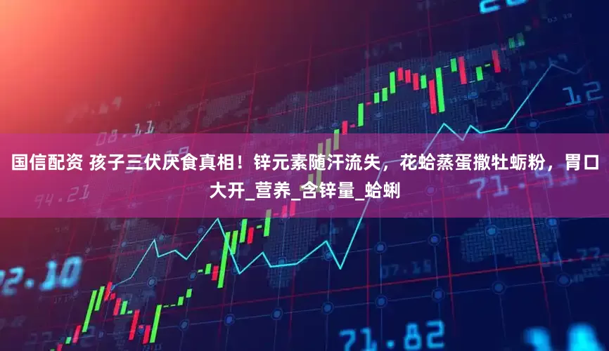 国信配资 孩子三伏厌食真相！锌元素随汗流失，花蛤蒸蛋撒牡蛎粉，胃口大开_营养_含锌量_蛤蜊