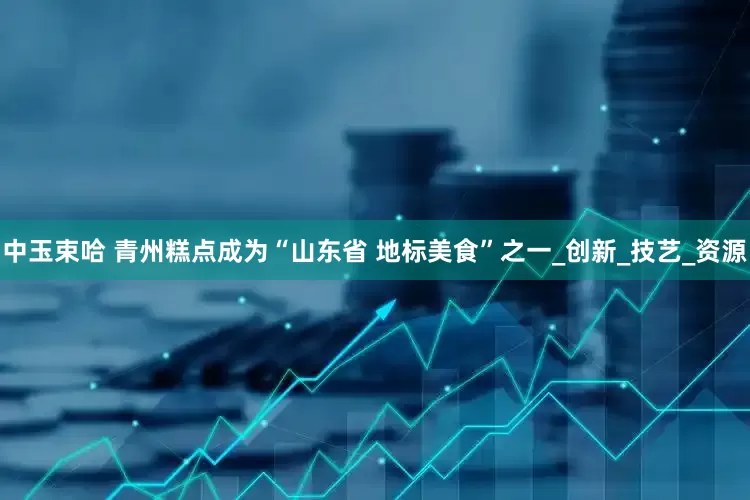 中玉束哈 青州糕点成为“山东省 地标美食”之一_创新_技艺_资源