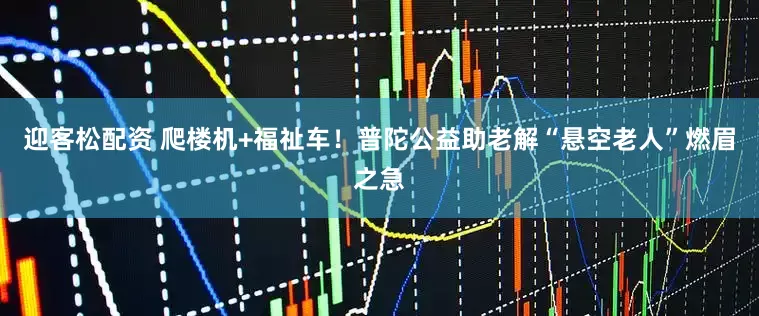 迎客松配资 爬楼机+福祉车！普陀公益助老解“悬空老人”燃眉之急