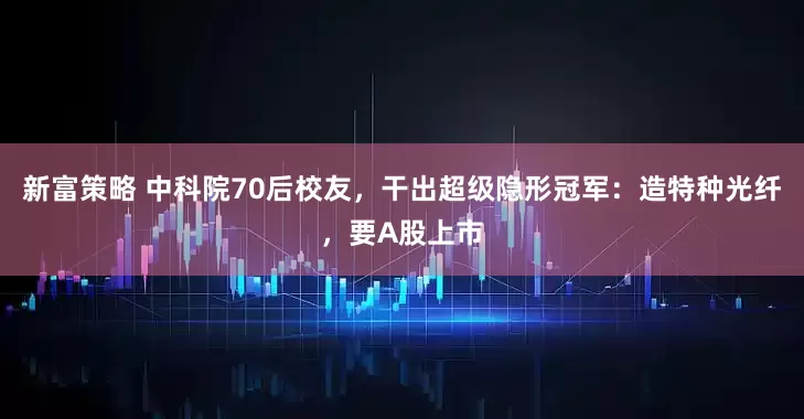 新富策略 中科院70后校友，干出超级隐形冠军：造特种光纤，要A股上市