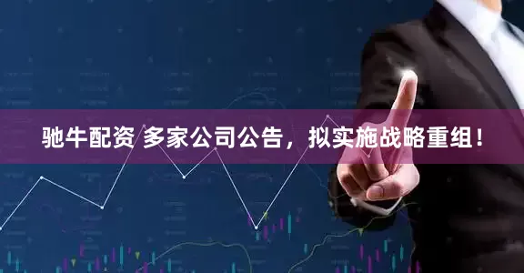 驰牛配资 多家公司公告，拟实施战略重组！